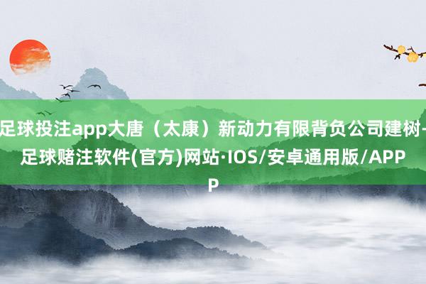 足球投注app大唐（太康）新动力有限背负公司建树-足球赌注软件(官方)网站·IOS/安卓通用版/APP