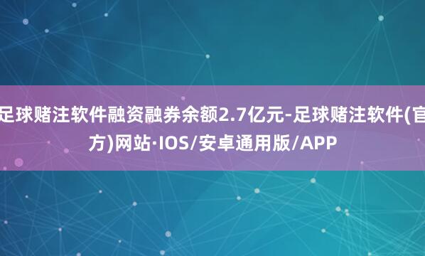 足球赌注软件融资融券余额2.7亿元-足球赌注软件(官方)网站·IOS/安卓通用版/APP