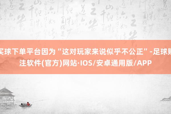 买球下单平台因为“这对玩家来说似乎不公正”-足球赌注软件(官方)网站·IOS/安卓通用版/APP