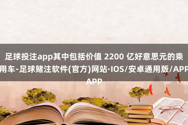 足球投注app其中包括价值 2200 亿好意思元的乘用车-足球赌注软件(官方)网站·IOS/安卓通用版/APP
