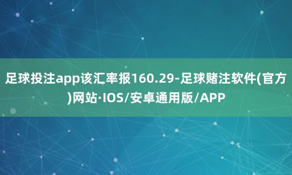 足球投注app该汇率报160.29-足球赌注软件(官方)网站·IOS/安卓通用版/APP