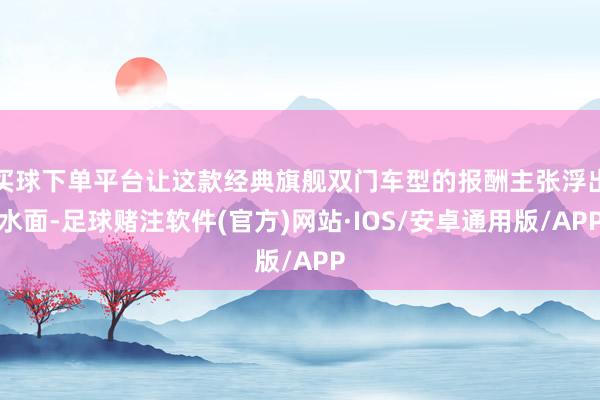 买球下单平台让这款经典旗舰双门车型的报酬主张浮出水面-足球赌注软件(官方)网站·IOS/安卓通用版/APP