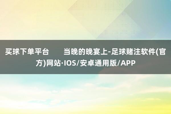 买球下单平台 当晚的晚宴上-足球赌注软件(官方)网站·IOS/安卓通用版/APP