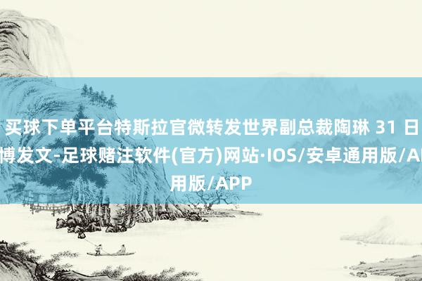 买球下单平台特斯拉官微转发世界副总裁陶琳 31 日微博发文-足球赌注软件(官方)网站·IOS/安卓通用版/APP