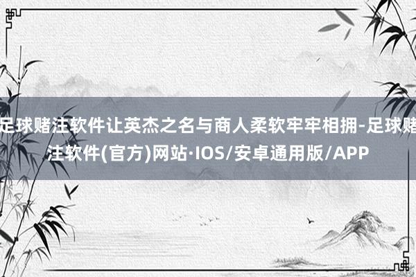 足球赌注软件让英杰之名与商人柔软牢牢相拥-足球赌注软件(官方)网站·IOS/安卓通用版/APP
