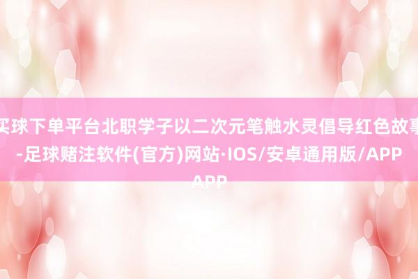 买球下单平台北职学子以二次元笔触水灵倡导红色故事-足球赌注软件(官方)网站·IOS/安卓通用版/APP