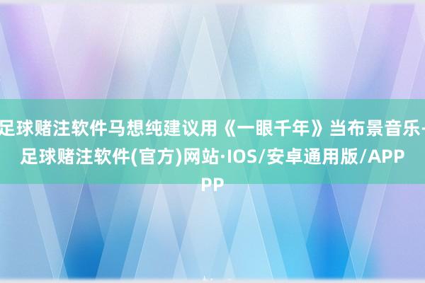 足球赌注软件马想纯建议用《一眼千年》当布景音乐-足球赌注软件(官方)网站·IOS/安卓通用版/APP