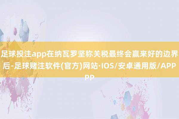 足球投注app　　在纳瓦罗坚称关税最终会赢来好的边界后-足球赌注软件(官方)网站·IOS/安卓通用版/APP