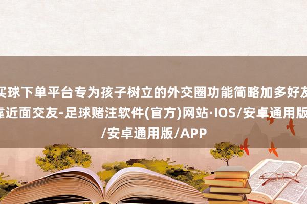 买球下单平台专为孩子树立的外交圈功能简略加多好友需要靠近面交友-足球赌注软件(官方)网站·IOS/安卓通用版/APP
