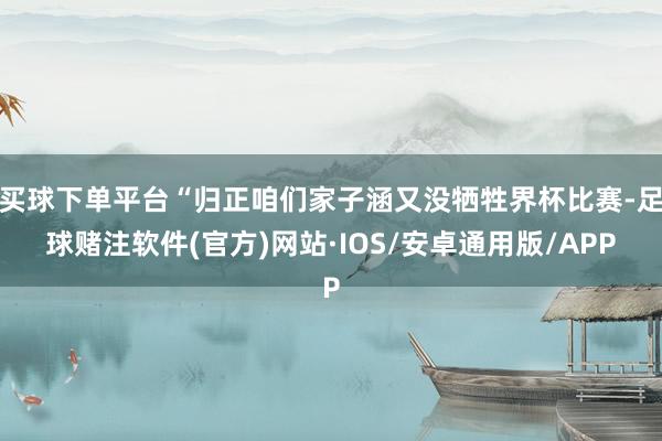 买球下单平台“归正咱们家子涵又没牺牲界杯比赛-足球赌注软件(官方)网站·IOS/安卓通用版/APP