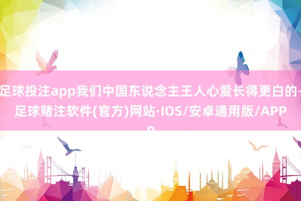 足球投注app我们中国东说念主王人心爱长得更白的-足球赌注软件(官方)网站·IOS/安卓通用版/APP