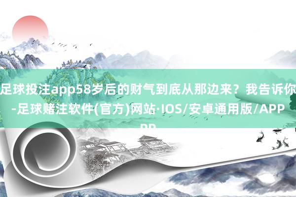 足球投注app58岁后的财气到底从那边来？我告诉你-足球赌注软件(官方)网站·IOS/安卓通用版/APP