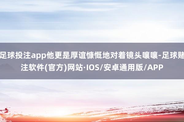 足球投注app他更是厚谊慷慨地对着镜头嚷嚷-足球赌注软件(官方)网站·IOS/安卓通用版/APP