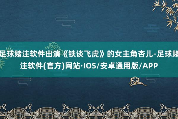 足球赌注软件出演《铁谈飞虎》的女主角杏儿-足球赌注软件(官方)网站·IOS/安卓通用版/APP