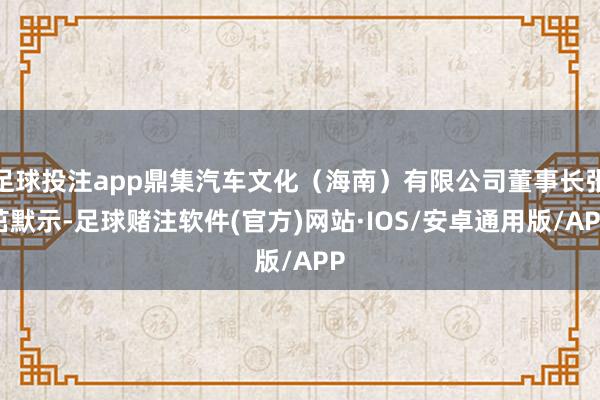 足球投注app鼎集汽车文化（海南）有限公司董事长张茁默示-足球赌注软件(官方)网站·IOS/安卓通用版/APP