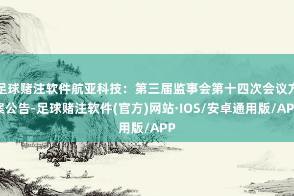 足球赌注软件航亚科技：第三届监事会第十四次会议方案公告-足球赌注软件(官方)网站·IOS/安卓通用版/APP