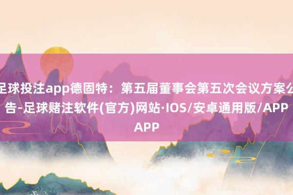 足球投注app德固特：第五届董事会第五次会议方案公告-足球赌注软件(官方)网站·IOS/安卓通用版/APP