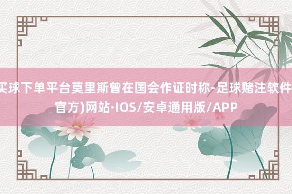 买球下单平台莫里斯曾在国会作证时称-足球赌注软件(官方)网站·IOS/安卓通用版/APP