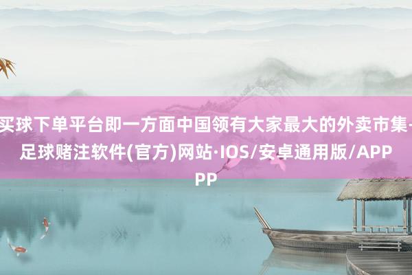 买球下单平台即一方面中国领有大家最大的外卖市集-足球赌注软件(官方)网站·IOS/安卓通用版/APP