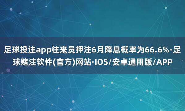 足球投注app往来员押注6月降息概率为66.6%-足球赌注软件(官方)网站·IOS/安卓通用版/APP