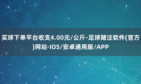 买球下单平台收支4.00元/公斤-足球赌注软件(官方)网站·IOS/安卓通用版/APP