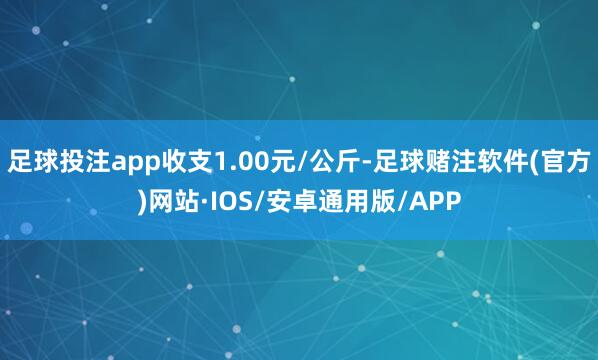 足球投注app收支1.00元/公斤-足球赌注软件(官方)网站·IOS/安卓通用版/APP