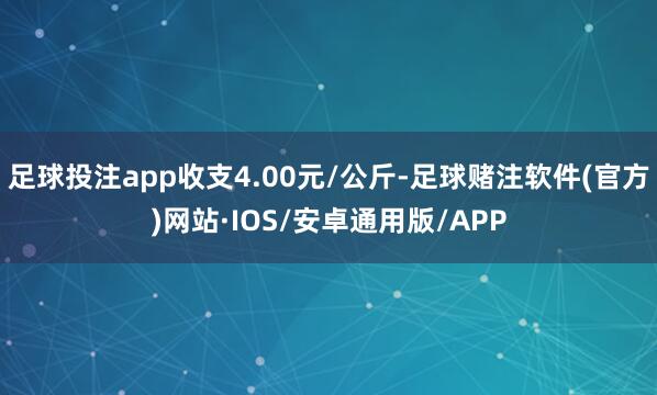 足球投注app收支4.00元/公斤-足球赌注软件(官方)网站·IOS/安卓通用版/APP