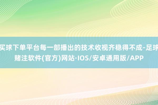 买球下单平台每一部播出的技术收视齐稳得不成-足球赌注软件(官方)网站·IOS/安卓通用版/APP