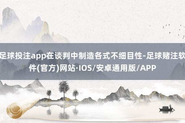 足球投注app在谈判中制造各式不细目性-足球赌注软件(官方)网站·IOS/安卓通用版/APP