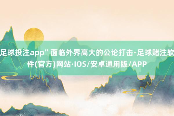 足球投注app”面临外界高大的公论打击-足球赌注软件(官方)网站·IOS/安卓通用版/APP