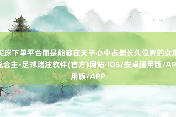 买球下单平台而是能够在天子心中占据长久位置的女东说念主-足球赌注软件(官方)网站·IOS/安卓通用版/APP