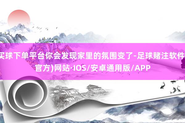 买球下单平台你会发现家里的氛围变了-足球赌注软件(官方)网站·IOS/安卓通用版/APP