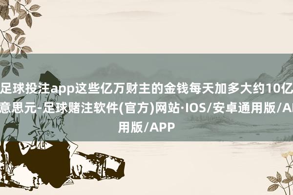 足球投注app这些亿万财主的金钱每天加多大约10亿好意思元-足球赌注软件(官方)网站·IOS/安卓通用版/APP