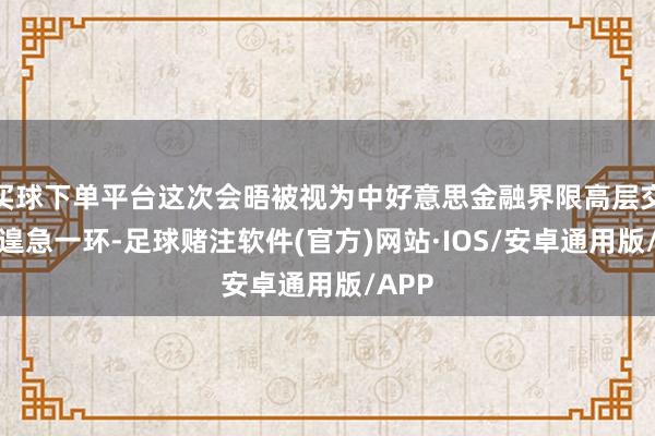 买球下单平台这次会晤被视为中好意思金融界限高层交流的遑急一环-足球赌注软件(官方)网站·IOS/安卓通用版/APP