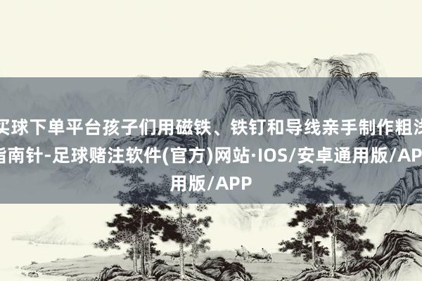 买球下单平台孩子们用磁铁、铁钉和导线亲手制作粗浅指南针-足球赌注软件(官方)网站·IOS/安卓通用版/APP