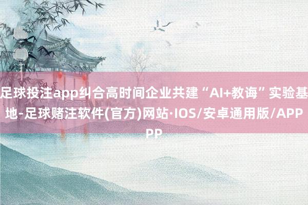足球投注app纠合高时间企业共建“AI+教诲”实验基地-足球赌注软件(官方)网站·IOS/安卓通用版/APP