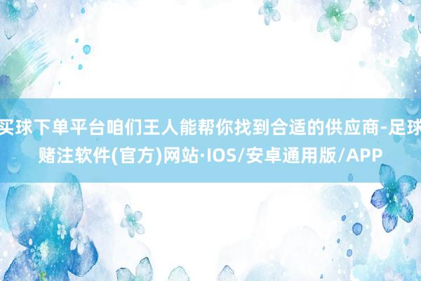 买球下单平台咱们王人能帮你找到合适的供应商-足球赌注软件(官方)网站·IOS/安卓通用版/APP