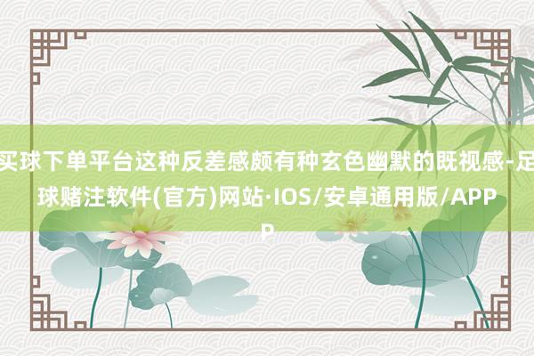 买球下单平台这种反差感颇有种玄色幽默的既视感-足球赌注软件(官方)网站·IOS/安卓通用版/APP