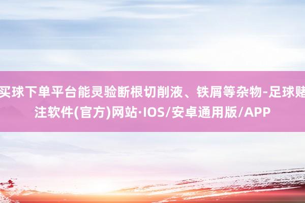 买球下单平台能灵验断根切削液、铁屑等杂物-足球赌注软件(官方)网站·IOS/安卓通用版/APP