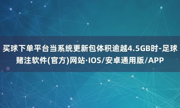 买球下单平台当系统更新包体积逾越4.5GB时-足球赌注软件(官方)网站·IOS/安卓通用版/APP