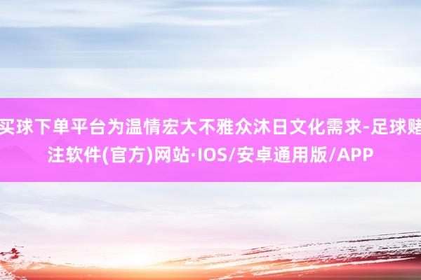 买球下单平台为温情宏大不雅众沐日文化需求-足球赌注软件(官方)网站·IOS/安卓通用版/APP