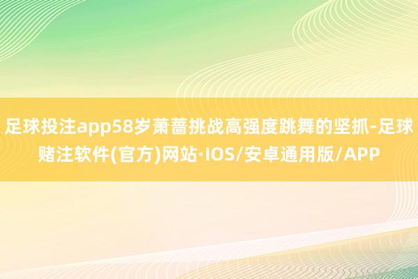 足球投注app58岁萧蔷挑战高强度跳舞的坚抓-足球赌注软件(官方)网站·IOS/安卓通用版/APP