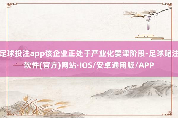 足球投注app该企业正处于产业化要津阶段-足球赌注软件(官方)网站·IOS/安卓通用版/APP