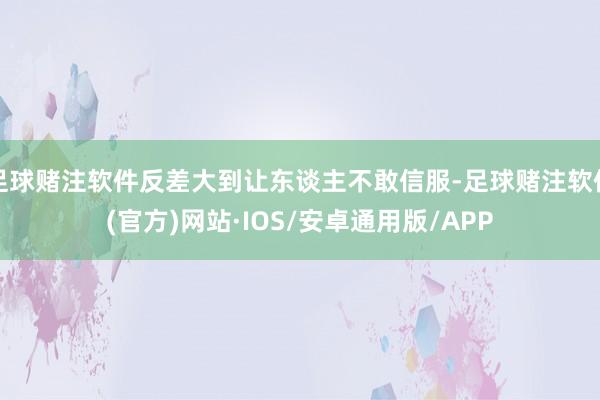足球赌注软件反差大到让东谈主不敢信服-足球赌注软件(官方)网站·IOS/安卓通用版/APP