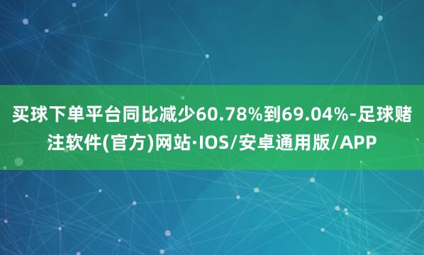 买球下单平台同比减少60.78%到69.04%-足球赌注软件(官方)网站·IOS/安卓通用版/APP