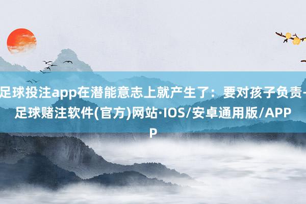 足球投注app在潜能意志上就产生了：要对孩子负责-足球赌注软件(官方)网站·IOS/安卓通用版/APP