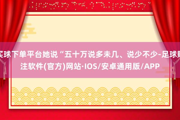 买球下单平台她说“五十万说多未几、说少不少-足球赌注软件(官方)网站·IOS/安卓通用版/APP