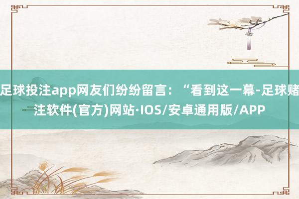 足球投注app网友们纷纷留言：“看到这一幕-足球赌注软件(官方)网站·IOS/安卓通用版/APP