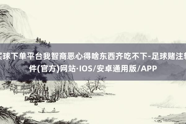 买球下单平台我智商恶心得啥东西齐吃不下-足球赌注软件(官方)网站·IOS/安卓通用版/APP