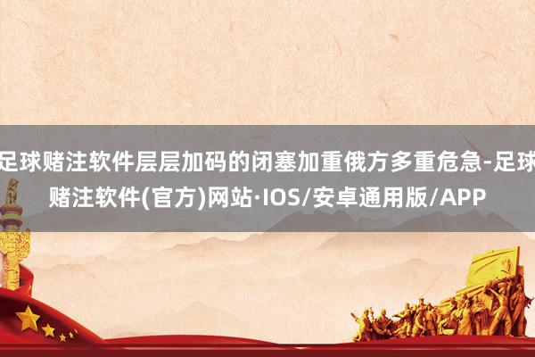 足球赌注软件层层加码的闭塞加重俄方多重危急-足球赌注软件(官方)网站·IOS/安卓通用版/APP